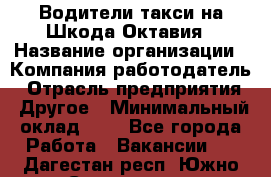 Водители такси на Шкода-Октавия › Название организации ­ Компания-работодатель › Отрасль предприятия ­ Другое › Минимальный оклад ­ 1 - Все города Работа » Вакансии   . Дагестан респ.,Южно-Сухокумск г.